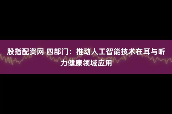 股指配资网 四部门：推动人工智能技术在耳与听力健康领域应用