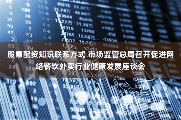 股票配资知识联系方式 市场监管总局召开促进网络餐饮外卖行业健康发展座谈会