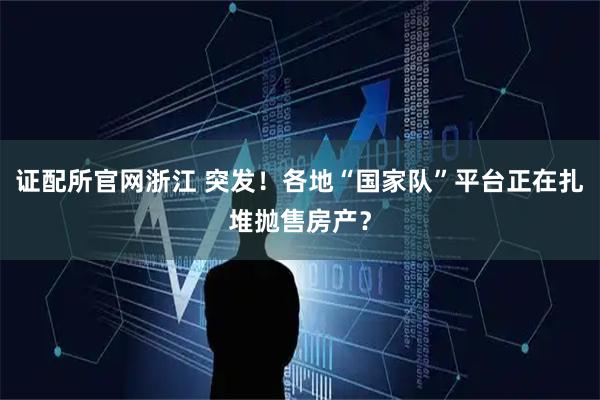 证配所官网浙江 突发！各地“国家队”平台正在扎堆抛售房产？