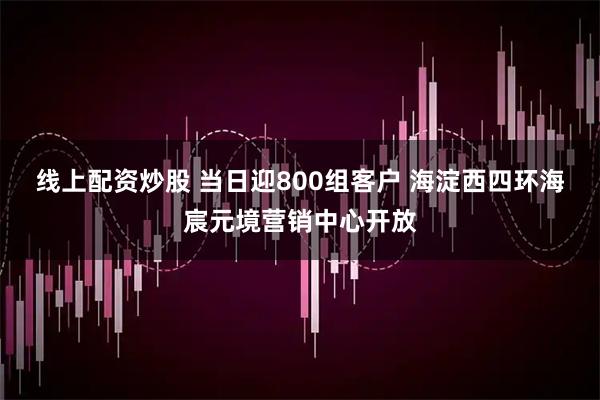 线上配资炒股 当日迎800组客户 海淀西四环海宸元境营销中心开放