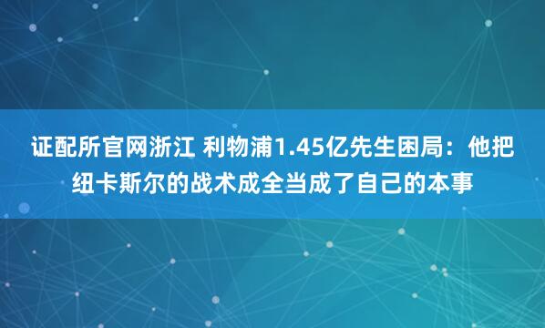 证配所官网浙江 利物浦1.45亿先生困局：他把纽卡斯尔的战术成全当成了自己的本事