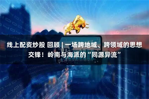 线上配资炒股 回顾 | 一场跨地域、跨领域的思想交锋！岭南与海派的“同源异流”