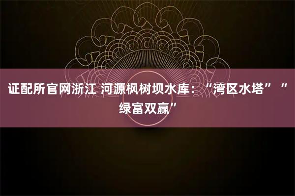 证配所官网浙江 河源枫树坝水库：“湾区水塔” “绿富双赢”