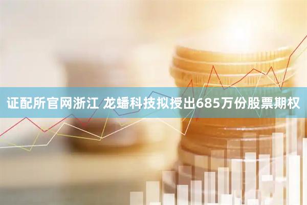 证配所官网浙江 龙蟠科技拟授出685万份股票期权