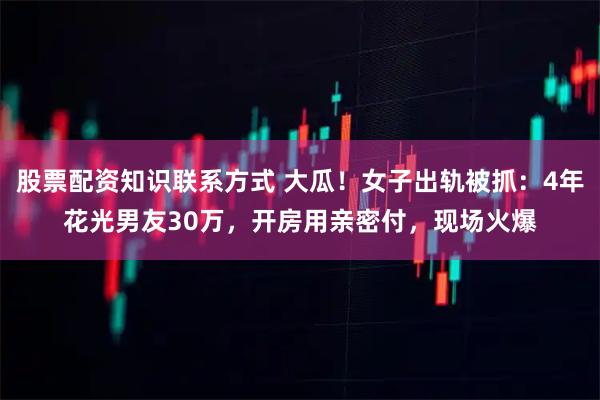 股票配资知识联系方式 大瓜！女子出轨被抓：4年花光男友30万，开房用亲密付，现场火爆