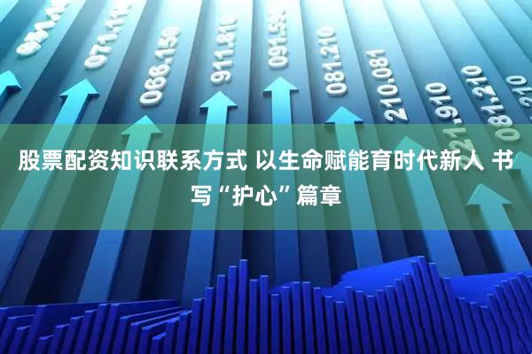 股票配资知识联系方式 以生命赋能育时代新人 书写“护心”篇章