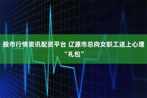 股市行情资讯配资平台 辽源市总向女职工送上心理“礼包”