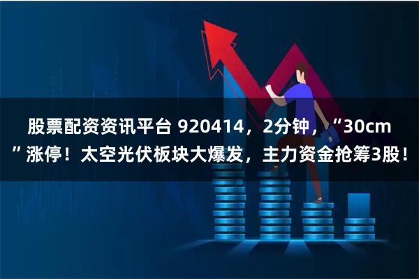 股票配资资讯平台 920414，2分钟，“30cm”涨停！太空光伏板块大爆发，主力资金抢筹3股！