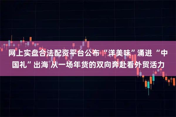 网上实盘合法配资平台公布 “洋美味”涌进 “中国礼”出海 从一场年货的双向奔赴看外贸活力