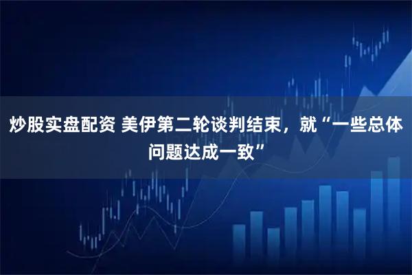 炒股实盘配资 美伊第二轮谈判结束，就“一些总体问题达成一致”