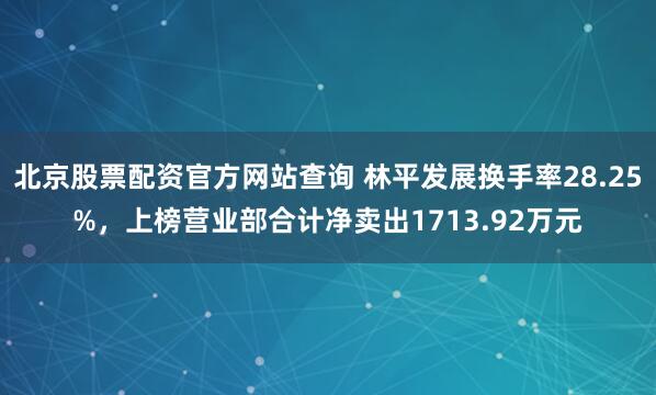 北京股票配资官方网站查询 林平发展换手率28.25%，上榜营业部合计净卖出1713.92万元