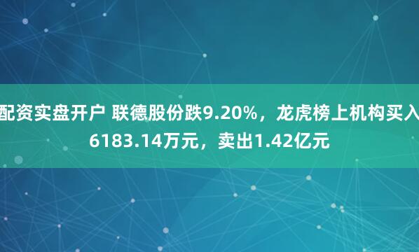 配资实盘开户 联德股份跌9.20%，龙虎榜上机构买入6183.14万元，卖出1.42亿元