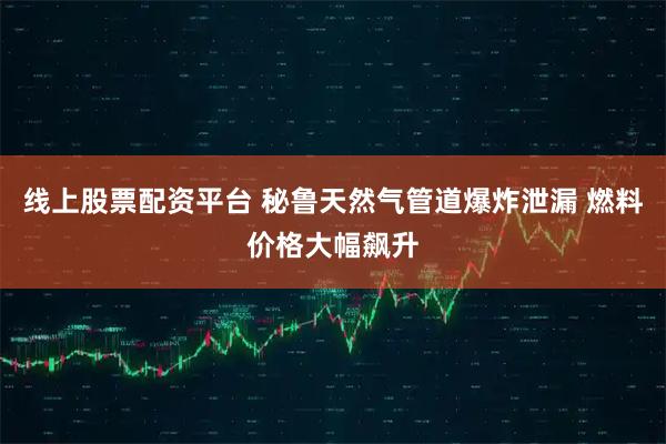 线上股票配资平台 秘鲁天然气管道爆炸泄漏 燃料价格大幅飙升