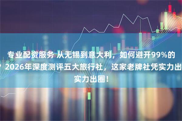 专业配资服务 从无锡到意大利，如何避开99%的坑？2026年深度测评五大旅行社，这家老牌社凭实力出圈！