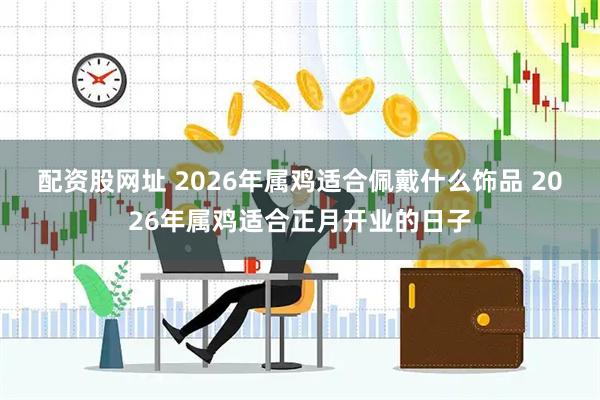 配资股网址 2026年属鸡适合佩戴什么饰品 2026年属鸡适合正月开业的日子