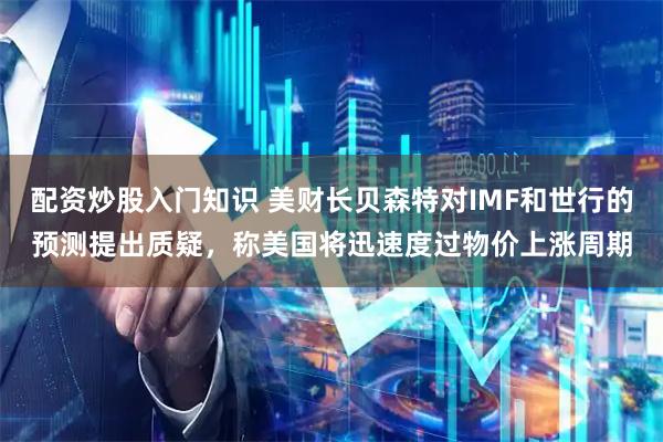 配资炒股入门知识 美财长贝森特对IMF和世行的预测提出质疑，称美国将迅速度过物价上涨周期