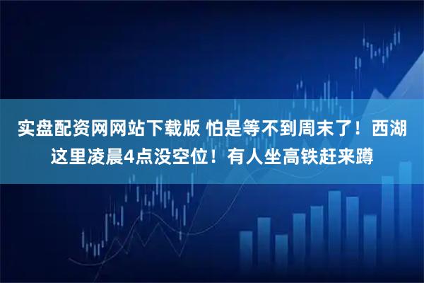 实盘配资网网站下载版 怕是等不到周末了！西湖这里凌晨4点没空位！有人坐高铁赶来蹲